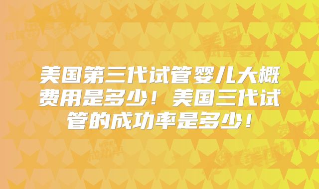 美国第三代试管婴儿大概费用是多少！美国三代试管的成功率是多少！