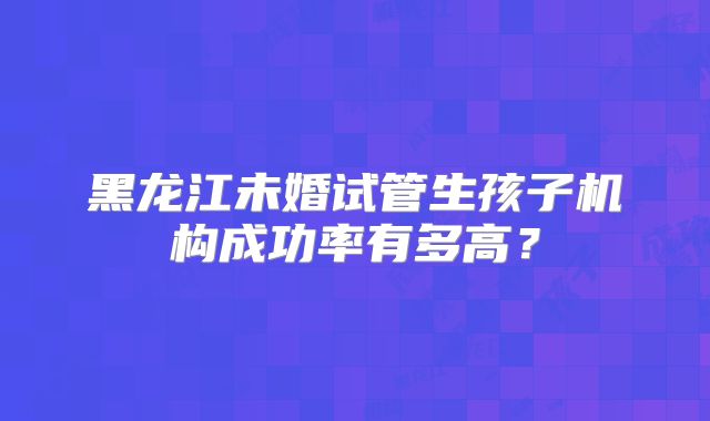 黑龙江未婚试管生孩子机构成功率有多高?