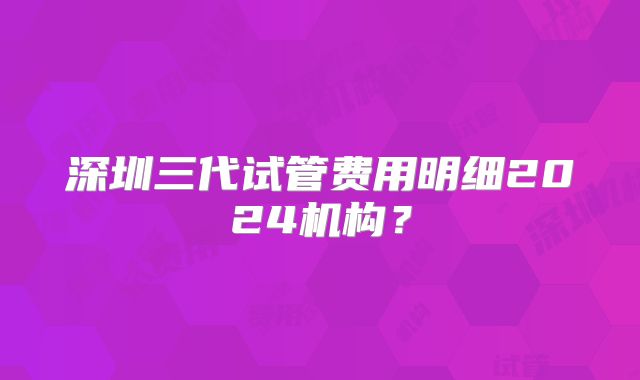 深圳三代试管费用明细2024机构？