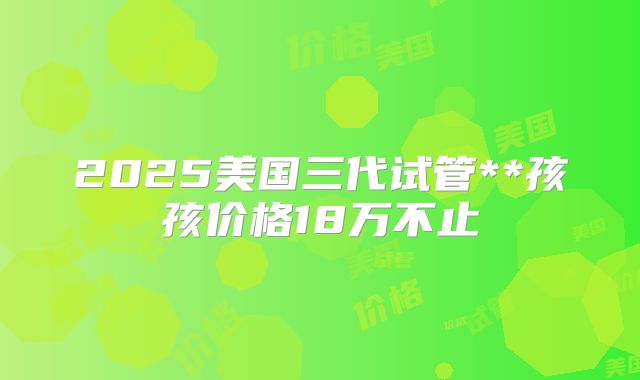 2025美国三代试管**孩孩价格18万不止
