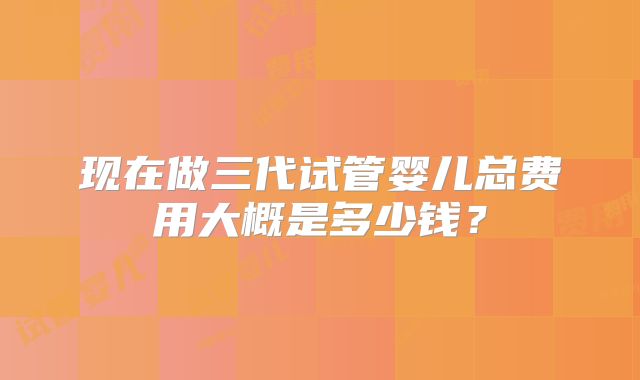 现在做三代试管婴儿总费用大概是多少钱？