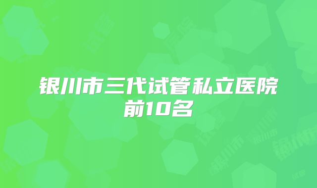 银川市三代试管私立医院前10名