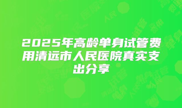 2025年高龄单身试管费用清远市人民医院真实支出分享