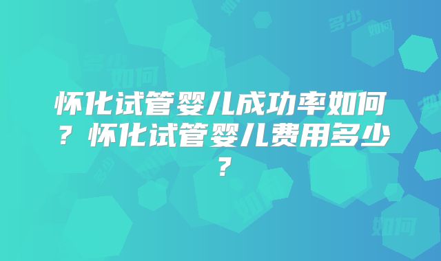 怀化试管婴儿成功率如何？怀化试管婴儿费用多少？