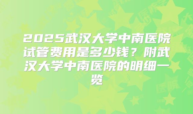 2025武汉大学中南医院试管费用是多少钱？附武汉大学中南医院的明细一览