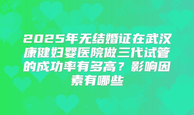 2025年无结婚证在武汉康健妇婴医院做三代试管的成功率有多高？影响因素有哪些