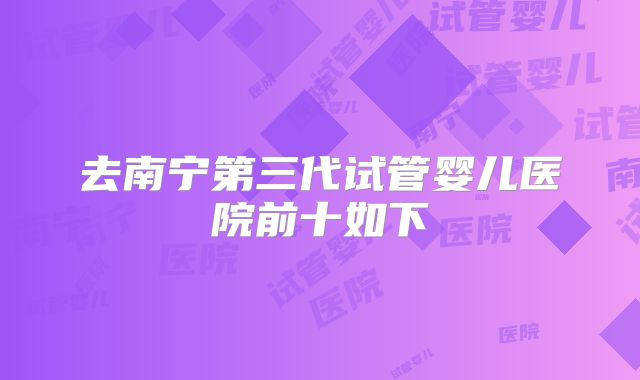 去南宁第三代试管婴儿医院前十如下