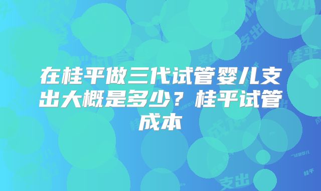 在桂平做三代试管婴儿支出大概是多少？桂平试管成本