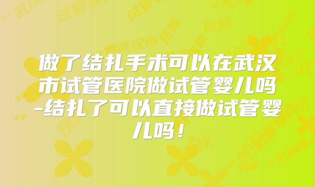 做了结扎手术可以在武汉市试管医院做试管婴儿吗-结扎了可以直接做试管婴儿吗！