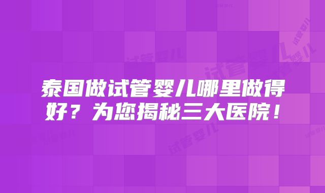 泰国做试管婴儿哪里做得好?为您揭秘三大医院!