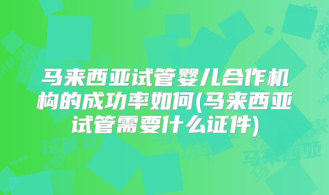 马来西亚试管婴儿合作机构的成功率如何(马来西亚试管需要什么证件)