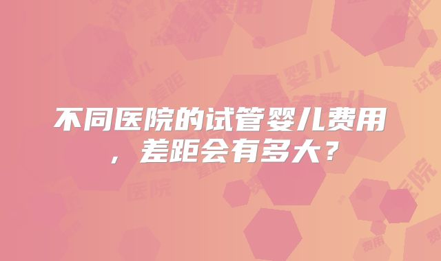 不同医院的试管婴儿费用，差距会有多大？