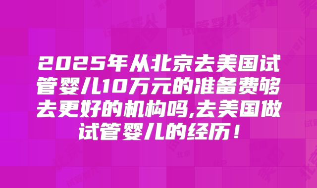 2025年从北京去美国试管婴儿10万元的准备费够去更好的机构吗,去美国做试管婴儿的经历!