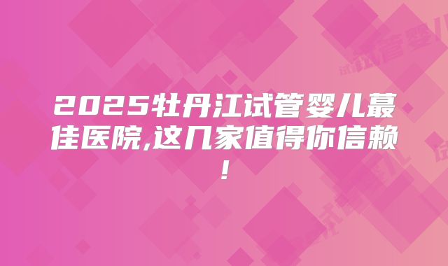 2025牡丹江试管婴儿蕞佳医院,这几家值得你信赖!
