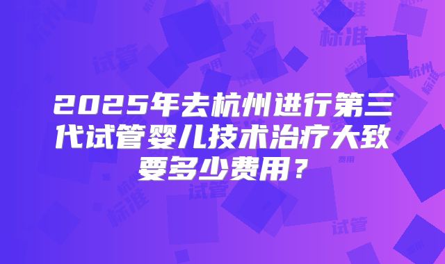 2025年去杭州进行第三代试管婴儿技术治疗大致要多少费用？