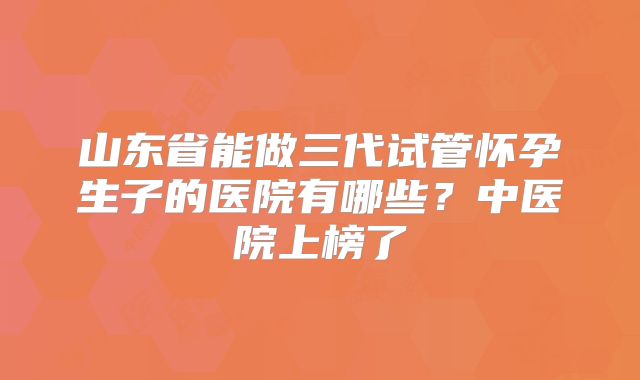 山东省能做三代试管怀孕生子的医院有哪些？中医院上榜了