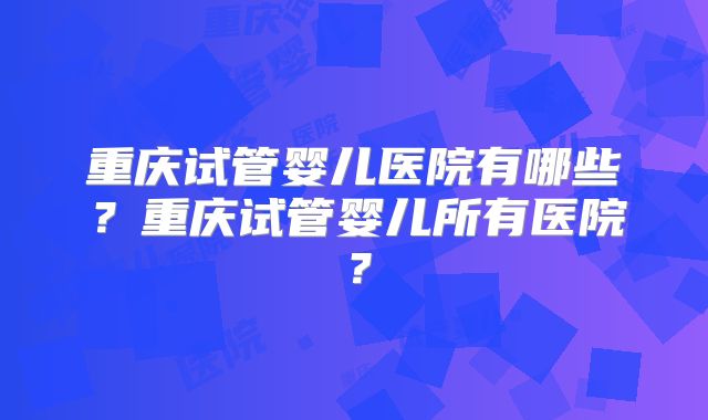 重庆试管婴儿医院有哪些？重庆试管婴儿所有医院？
