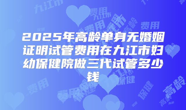 2025年高龄单身无婚姻证明试管费用在九江市妇幼保健院做三代试管多少钱