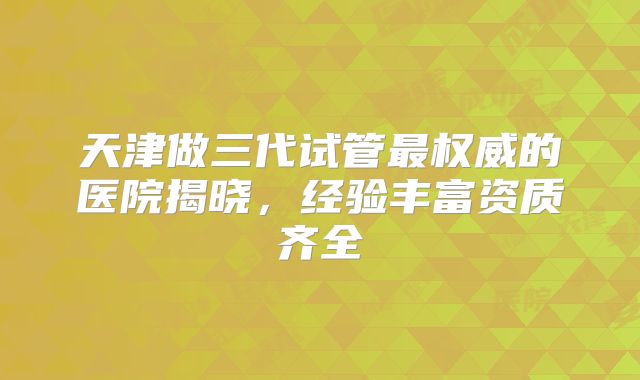 天津做三代试管最权威的医院揭晓，经验丰富资质齐全