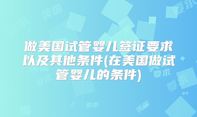 做美国试管婴儿签证要求以及其他条件(在美国做试管婴儿的条件)