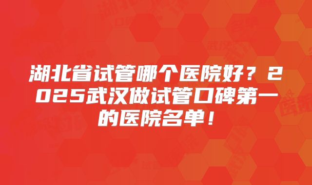 湖北省试管哪个医院好？2025武汉做试管口碑第一的医院名单！