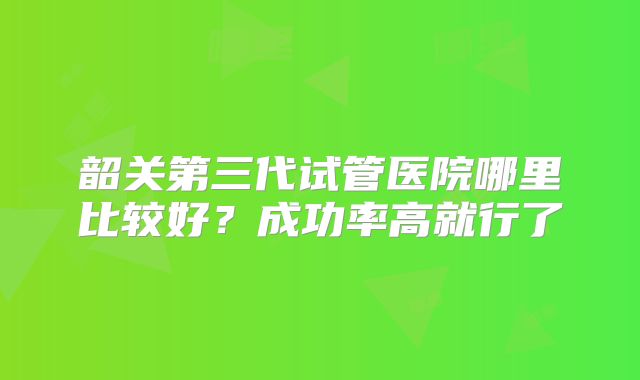 韶关第三代试管医院哪里比较好？成功率高就行了