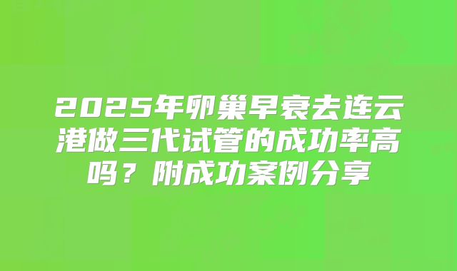 2025年卵巢早衰去连云港做三代试管的成功率高吗？附成功案例分享