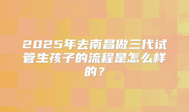 2025年去南昌做三代试管生孩子的流程是怎么样的？