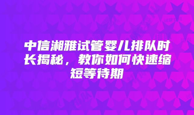 中信湘雅试管婴儿排队时长揭秘,教你如何快速缩短等待期