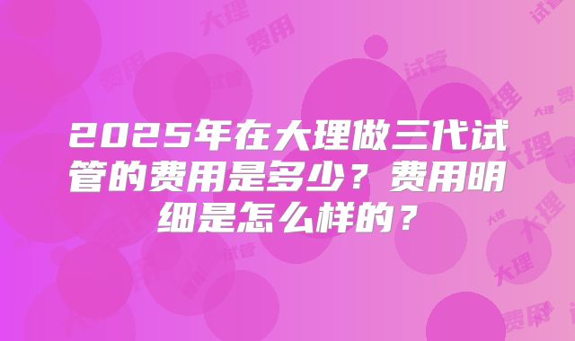 2025年在大理做三代试管的费用是多少？费用明细是怎么样的？