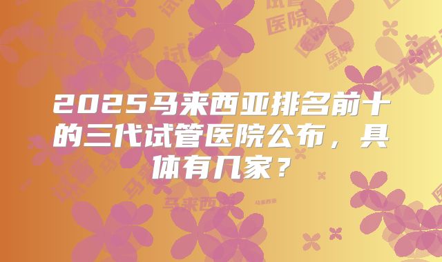 2025马来西亚排名前十的三代试管医院公布，具体有几家？