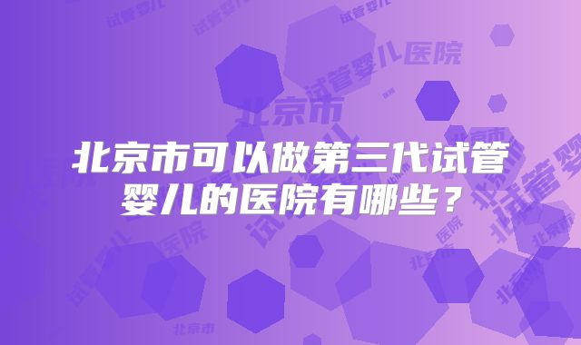 北京市可以做第三代试管婴儿的医院有哪些？