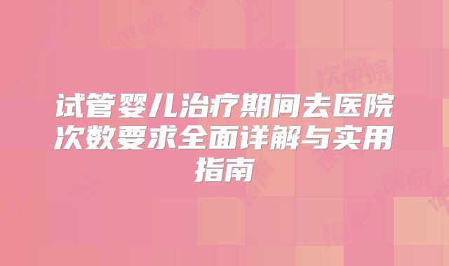 试管婴儿治疗期间去医院次数要求全面详解与实用指南