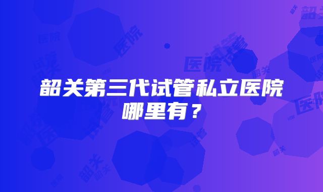 韶关第三代试管私立医院哪里有？