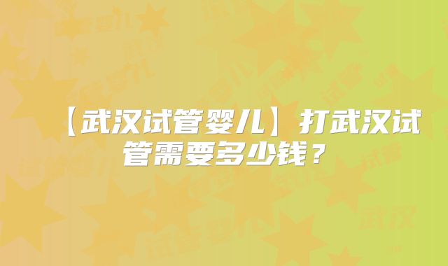 【武汉试管婴儿】打武汉试管需要多少钱?