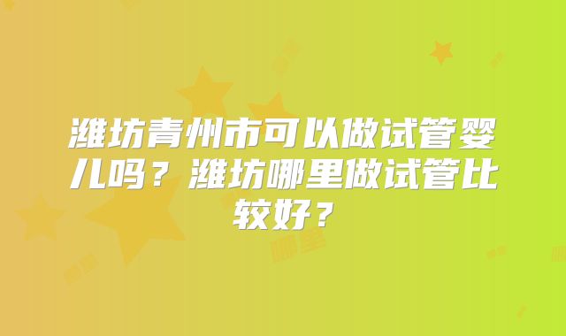 潍坊青州市可以做试管婴儿吗？潍坊哪里做试管比较好？
