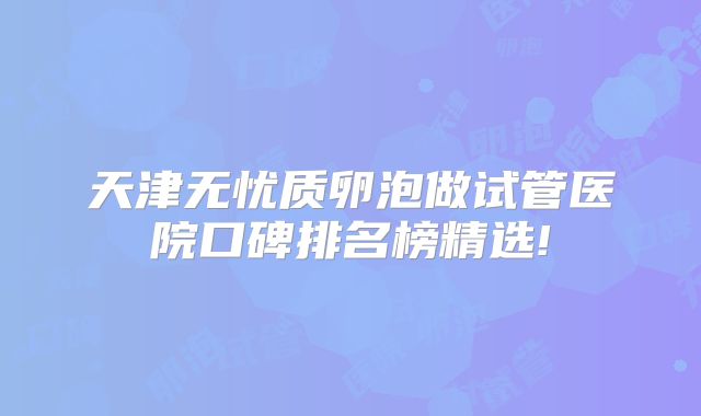 天津无忧质卵泡做试管医院口碑排名榜精选!