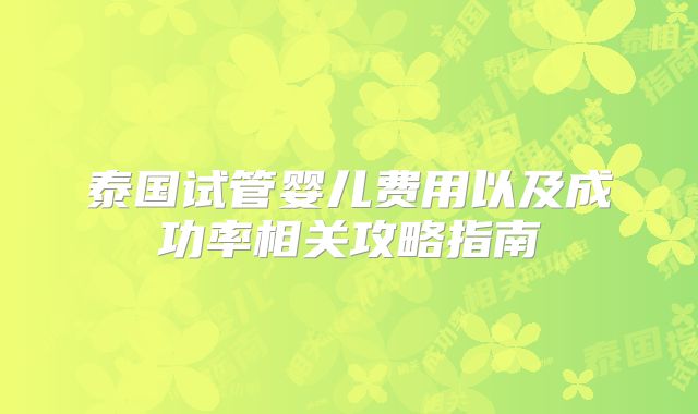 泰国试管婴儿费用以及成功率相关攻略指南