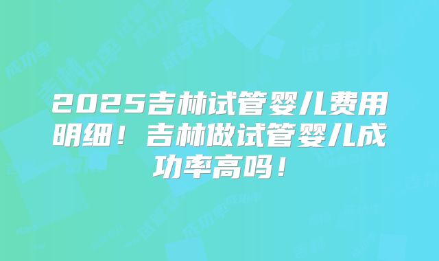 2025吉林试管婴儿费用明细！吉林做试管婴儿成功率高吗！