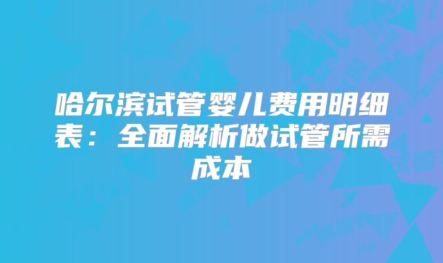 哈尔滨试管婴儿费用明细表：全面解析做试管所需成本