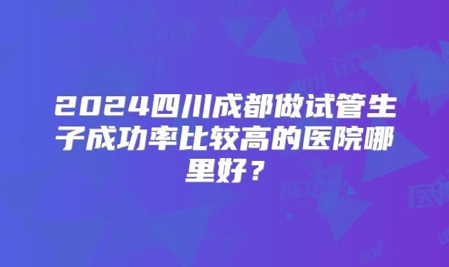 2024四川成都做试管生子成功率比较高的医院哪里好？