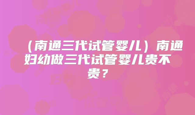 （南通三代试管婴儿）南通妇幼做三代试管婴儿贵不贵？