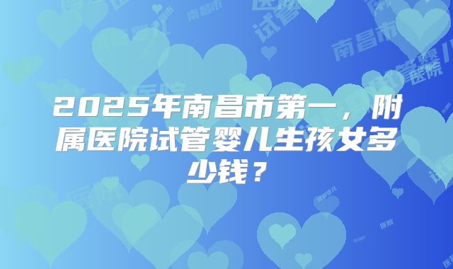 2025年南昌市第一，附属医院试管婴儿生孩女多少钱？