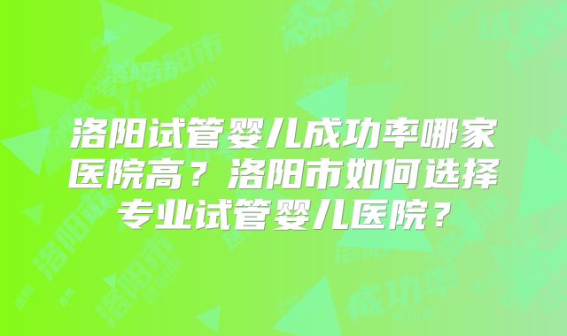 洛阳试管婴儿成功率哪家医院高？洛阳市如何选择专业试管婴儿医院？