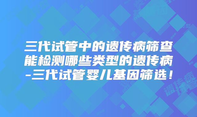三代试管中的遗传病筛查能检测哪些类型的遗传病-三代试管婴儿基因筛选！