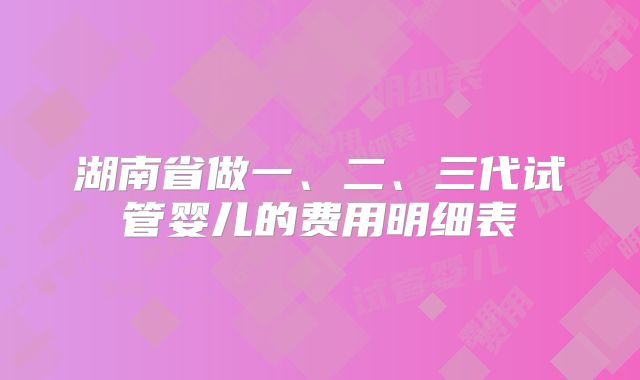 湖南省做一、二、三代试管婴儿的费用明细表