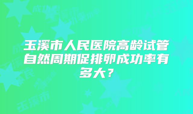 玉溪市人民医院高龄试管自然周期促排卵成功率有多大?