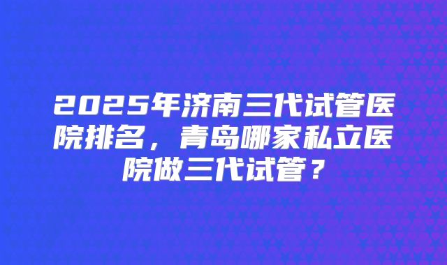 2025年济南三代试管医院排名，青岛哪家私立医院做三代试管？