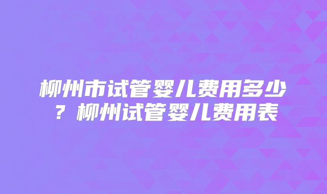 柳州市试管婴儿费用多少？柳州试管婴儿费用表