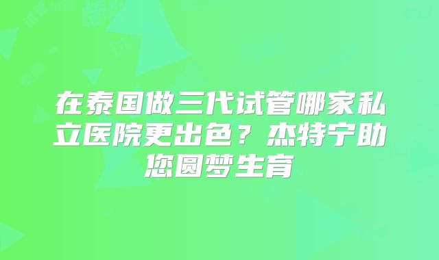 在泰国做三代试管哪家私立医院更出色？杰特宁助您圆梦生育